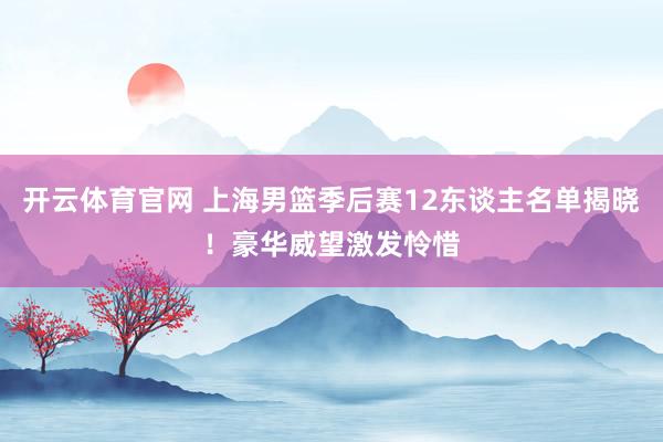 开云体育官网 上海男篮季后赛12东谈主名单揭晓！豪华威望激发怜惜