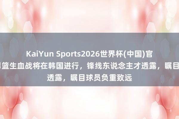 KaiYun Sports2026世界杯(中国)官方网站 中国男篮生血战将在韩国进行,锋线东说念主才透露,瞩目球员负重致远
