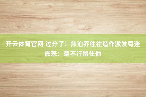 开云体育官网 过分了!焦泊乔往往造作激发粤迷震怒:毫不行留住他