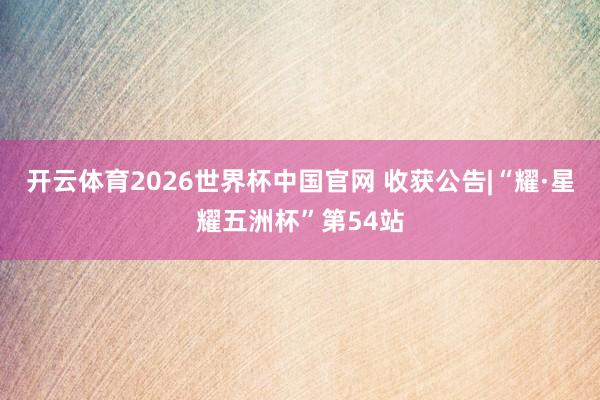 开云体育2026世界杯中国官网 收获公告|“耀·星耀五洲杯”第54站