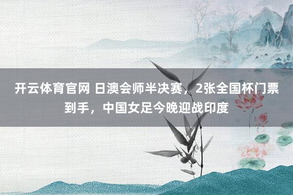 开云体育官网 日澳会师半决赛，2张全国杯门票到手，中国女足今晚迎战印度