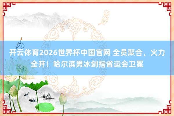 开云体育2026世界杯中国官网 全员聚合,火力全开!哈尔滨男冰剑指省运会卫冕