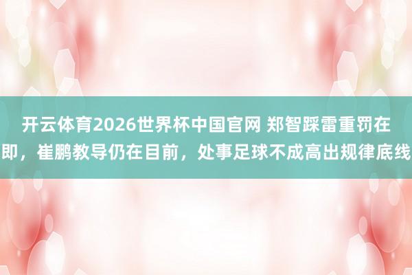 开云体育2026世界杯中国官网 郑智踩雷重罚在即，崔鹏教导仍在目前，处事足球不成高出规律底线