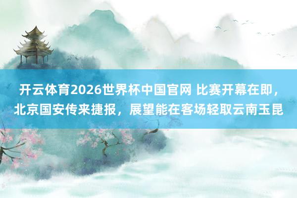 开云体育2026世界杯中国官网 比赛开幕在即，北京国安传来捷报，展望能在客场轻取云南玉昆