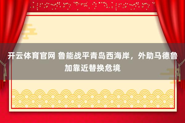 开云体育官网 鲁能战平青岛西海岸，外助马德鲁加靠近替换危境