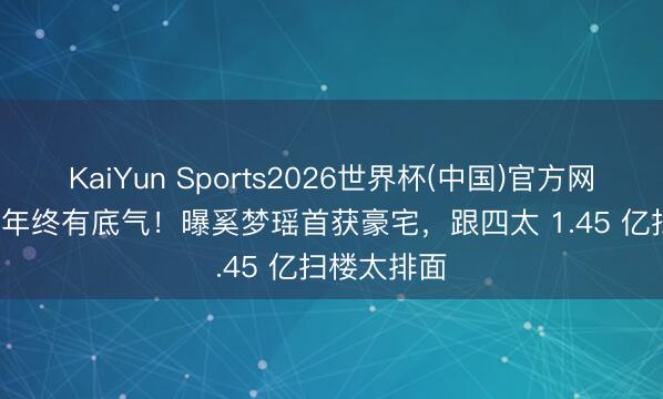 KaiYun Sports2026世界杯(中国)官方网站 娶妻 7 年终有底气！曝奚梦瑶首获豪宅，跟四太 1.45 亿扫楼太排面