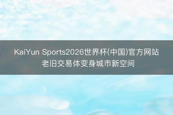 KaiYun Sports2026世界杯(中国)官方网站 老旧交易体变身城市新空间