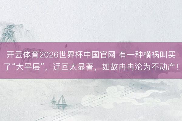 开云体育2026世界杯中国官网 有一种横祸叫买了“大平层”，迂回太显著，<a href=