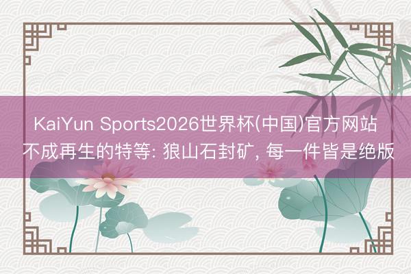 KaiYun Sports2026世界杯(中国)官方网站 不成再生的特等: 狼山石封矿， 每一件皆是绝版