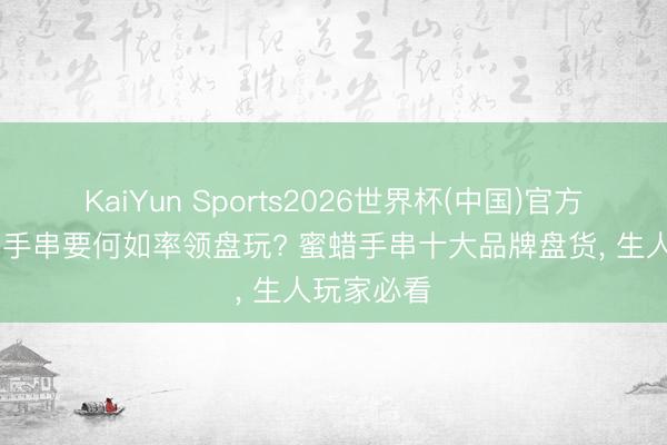 KaiYun Sports2026世界杯(中国)官方网站 蜜蜡手串要何如率领盘玩? 蜜蜡手串十大品牌盘货， 生人玩家必看