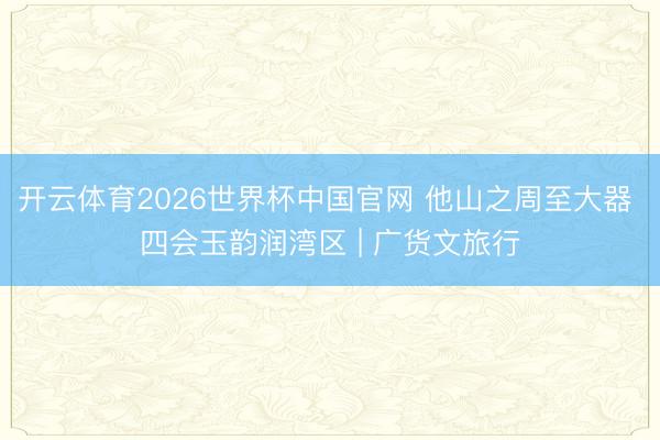 开云体育2026世界杯中国官网 他山之周至大器 四会玉韵润湾区 | 广货文旅行