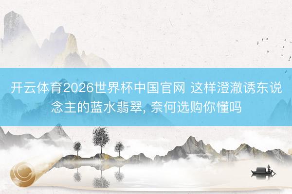 开云体育2026世界杯中国官网 这样澄澈诱东说念主的蓝水翡翠， 奈何选购你懂吗
