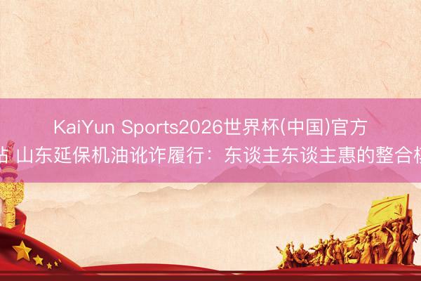 KaiYun Sports2026世界杯(中国)官方网站 山东延保机油讹诈履行:东谈主东谈主惠的整合模式