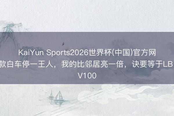 KaiYun Sports2026世界杯(中国)官方网站 同款白车停一王人，我的比邻居亮一倍，诀要等于LB V100