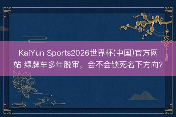 KaiYun Sports2026世界杯(中国)官方网站 绿牌车多年脱审，会不会锁死名下方向？