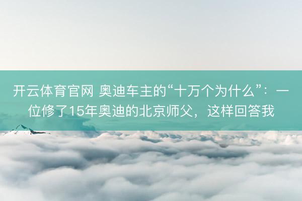 开云体育官网 奥迪车主的“十万个为什么”：一位修了15年奥迪的北京师父，这样回答我