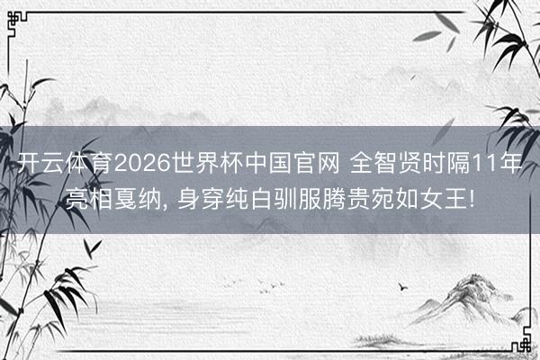 开云体育2026世界杯中国官网 全智贤时隔11年亮相戛纳， 身穿纯白驯服腾贵宛如女王!