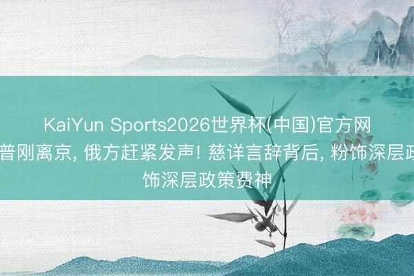 KaiYun Sports2026世界杯(中国)官方网站 特朗普刚离京， 俄方赶紧发声! 慈详言辞背后， 粉饰深层政策费神