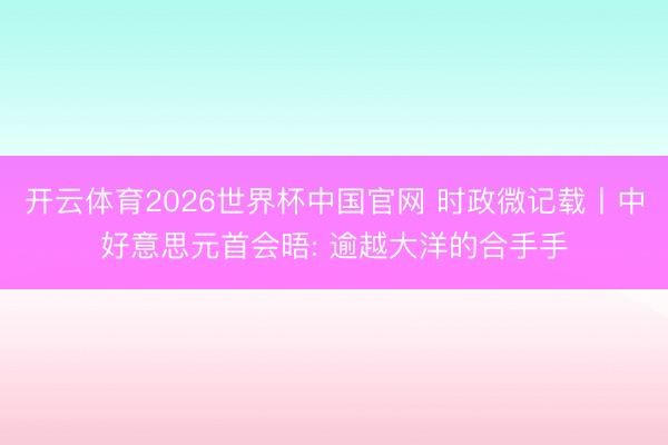 开云体育2026世界杯中国官网 时政微记载丨中好意思元首会晤: 逾越大洋的合手手