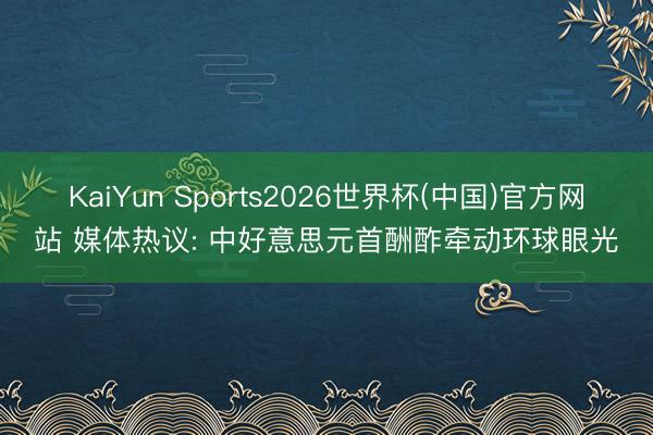 KaiYun Sports2026世界杯(中国)官方网站 媒体热议: 中好意思元首酬酢牵动环球眼光