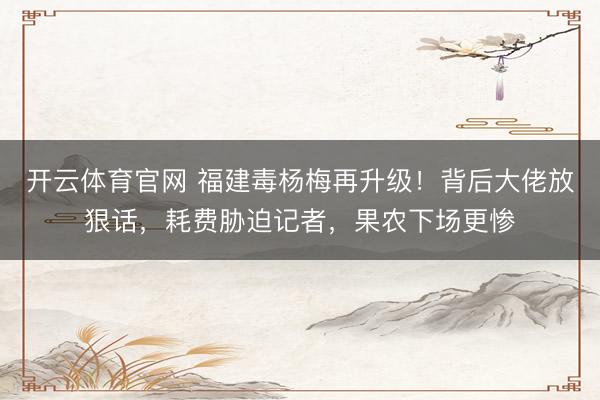 开云体育官网 福建毒杨梅再升级!背后大佬放狠话,耗费胁迫记者,果农下场更惨