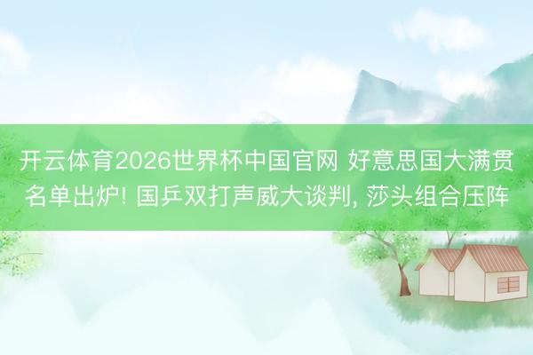 开云体育2026世界杯中国官网 好意思国大满贯名单出炉! 国乒双打声威大谈判， 莎头组合压阵