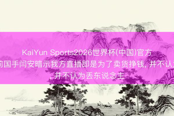 KaiYun Sports2026世界杯(中国)官方网站 古道? 前国手闫安暗示我方直播即是为了卖货挣钱, 并不认为丢东说念主