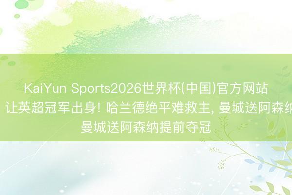 KaiYun Sports2026世界杯(中国)官方网站 一场1: 1, 让英超冠军出身! 哈兰德绝平难救主, 曼城送阿森纳提前夺冠