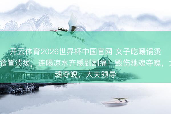 开云体育2026世界杯中国官网 女子吃暖锅烫出8厘米食管溃疡，连喝凉水齐感到剧痛！毁伤驰魂夺魄，大夫领导