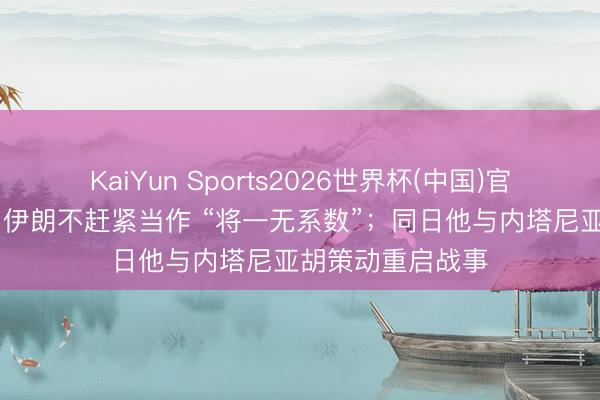 KaiYun Sports2026世界杯(中国)官方网站 特朗普：伊朗不赶紧当作 “将一无系数”；同日他与内塔尼亚胡策动重启战事