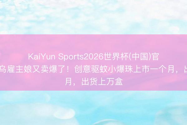 KaiYun Sports2026世界杯(中国)官方网站 义乌雇主娘又卖爆了!创意驱蚊小爆珠上市一个月,出货上万盒