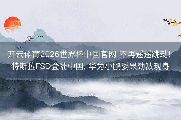 开云体育2026世界杯中国官网 不再遥遥跳动! 特斯拉FSD登陆中国， 华为小鹏委果劲敌现身