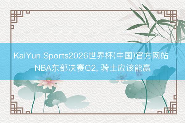 KaiYun Sports2026世界杯(中国)官方网站 NBA东部决赛G2, 骑士应该能赢