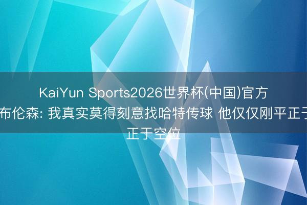 KaiYun Sports2026世界杯(中国)官方网站 布伦森: 我真实莫得刻意找哈特传球 他仅仅刚平正于空位