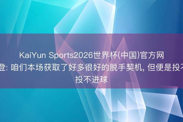 KaiYun Sports2026世界杯(中国)官方网站 哈登: 咱们本场获取了好多很好的脱手契机, 但便是投不进球