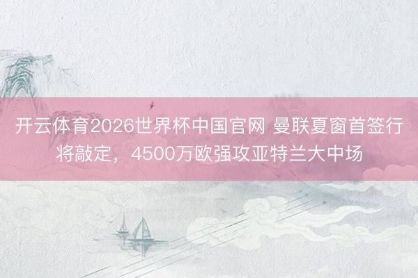 开云体育2026世界杯中国官网 曼联夏窗首签行将敲定，4500万欧强攻亚特兰大中场