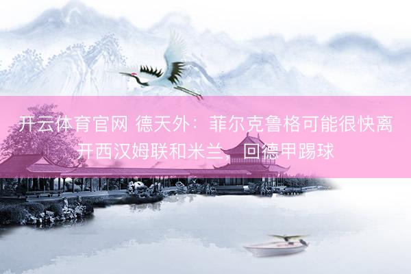 开云体育官网 德天外：菲尔克鲁格可能很快离开西汉姆联和米兰，回德甲踢球