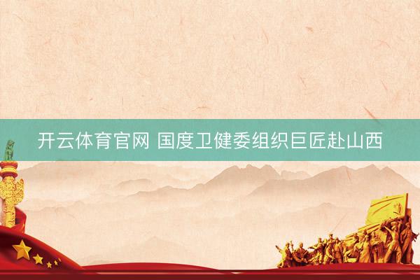 开云体育官网 国度卫健委组织巨匠赴山西