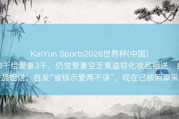 KaiYun Sports2026世界杯(中国)官方网站 浙江一须眉月薪6千给爱妻3千，仍觉爱妻空乏竟盗窃化妆品相送，自发“省钱示爱两不误”，现在已被照章采取刑事强制法子