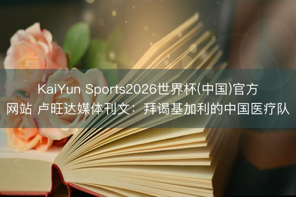 KaiYun Sports2026世界杯(中国)官方网站 卢旺达媒体刊文：拜谒基加利的中国医疗队