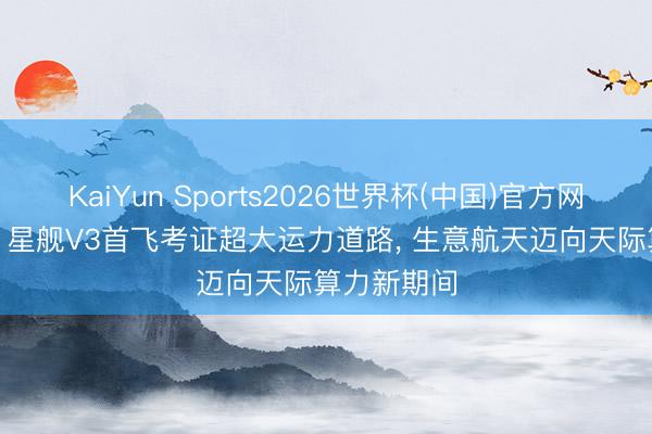 KaiYun Sports2026世界杯(中国)官方网站 壹评级: 星舰V3首飞考证超大运力道路, 生意航天迈向天际算力新期间