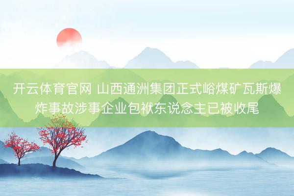 开云体育官网 山西通洲集团正式峪煤矿瓦斯爆炸事故涉事企业包袱东说念主已被收尾