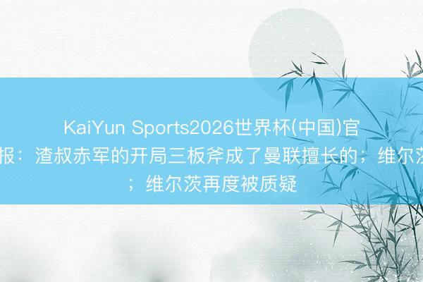 KaiYun Sports2026世界杯(中国)官方网站 回声报：渣叔赤军的开局三板斧成了曼联擅长的；维尔茨再度被质疑