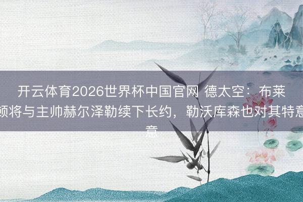 开云体育2026世界杯中国官网 德太空:布莱顿将与主帅赫尔泽勒续下长约,勒沃库森也对其特意