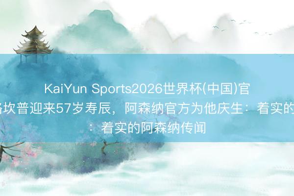 KaiYun Sports2026世界杯(中国)官方网站 博格坎普迎来57岁寿辰，阿森纳官方为他庆生：着实的阿森纳传闻