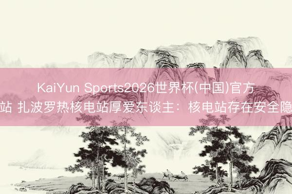 KaiYun Sports2026世界杯(中国)官方网站 扎波罗热核电站厚爱东谈主：核电站存在安全隐患