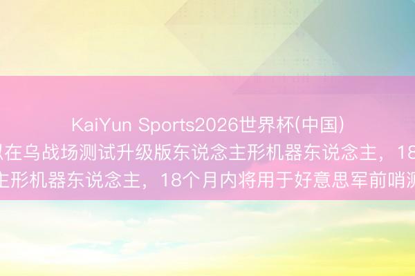KaiYun Sports2026世界杯(中国)官方网站 好意思公司被曝拟在乌战场测试升级版东说念主形机器东说念主，18个月内将用于好意思军前哨测试