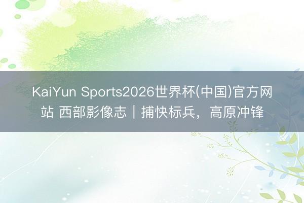 KaiYun Sports2026世界杯(中国)官方网站 西部影像志|捕快标兵,高原冲锋