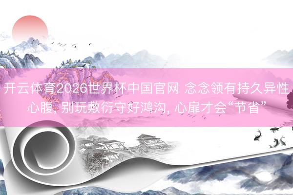 开云体育2026世界杯中国官网 念念领有持久异性心腹， 别玩敷衍守好鸿沟， 心扉才会“节省”