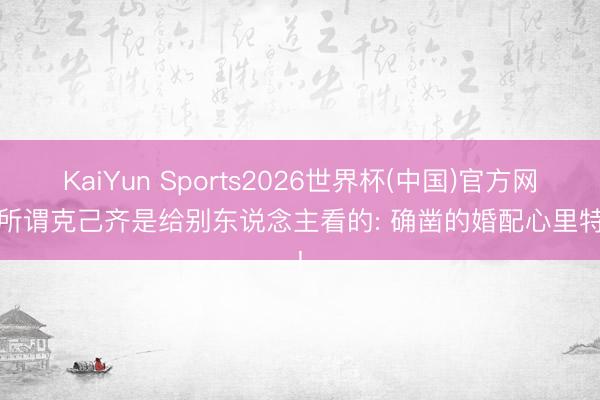 KaiYun Sports2026世界杯(中国)官方网站 所谓克己齐是给别东说念主看的: 确凿的婚配心里特殊!